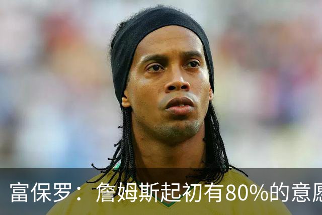 富保罗：詹姆斯起初有80%的意愿回归湖人 最终表示100%不想回那里