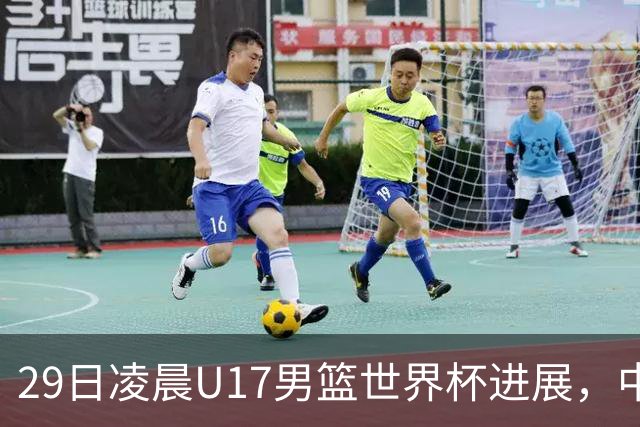 29日凌晨U17男篮世界杯进展，中国男篮跌至第三，亚洲代表遭遇三连败